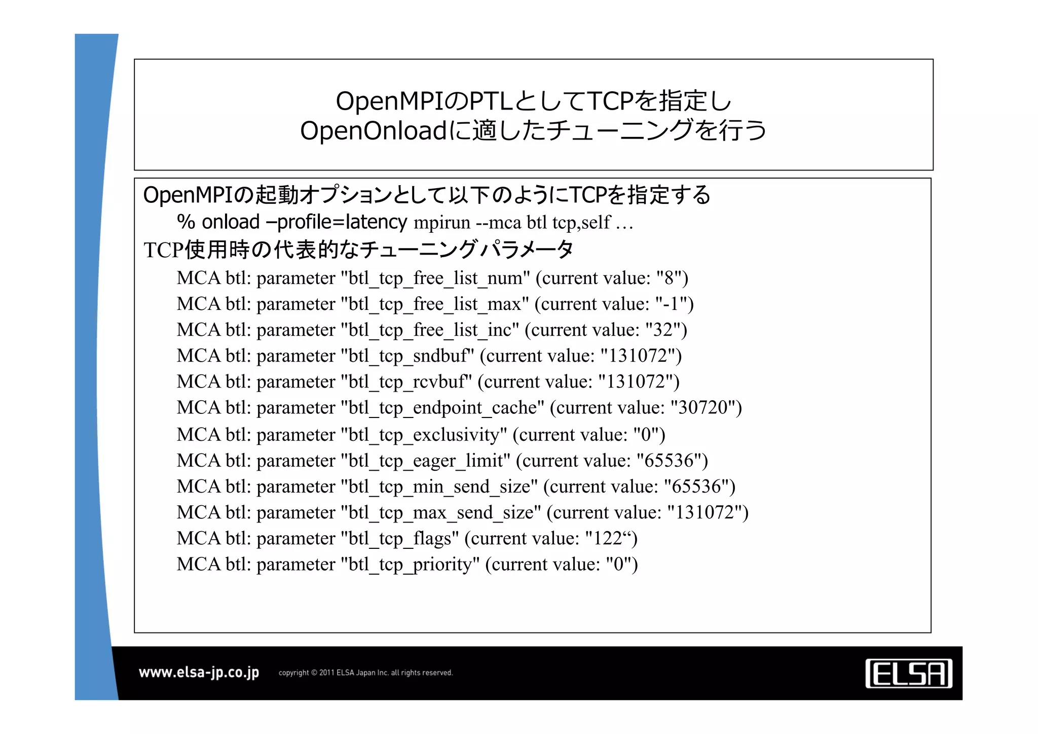 OpenMPIのPTLとしてTCPを指定し
OpenOnloadに適したチューニングを⾏行行う
OpenMPIの起動オプションとして以下のようにTCPを指定する	
	
% onload –profile=latency mpirun --mca btl tcp,self …
TCP使用時の代表的なチューニングパラメータ	
MCA btl: parameter "btl_tcp_free_list_num" (current value: "8")
MCA btl: parameter "btl_tcp_free_list_max" (current value: "-1")
MCA btl: parameter "btl_tcp_free_list_inc" (current value: "32")
MCA btl: parameter "btl_tcp_sndbuf" (current value: "131072")
MCA btl: parameter "btl_tcp_rcvbuf" (current value: "131072")
MCA btl: parameter "btl_tcp_endpoint_cache" (current value: "30720")
MCA btl: parameter "btl_tcp_exclusivity" (current value: "0")
MCA btl: parameter "btl_tcp_eager_limit" (current value: "65536")
MCA btl: parameter "btl_tcp_min_send_size" (current value: "65536")
MCA btl: parameter "btl_tcp_max_send_size" (current value: "131072")
MCA btl: parameter "btl_tcp_flags" (current value: "122“)
MCA btl: parameter "btl_tcp_priority" (current value: "0")
	
 