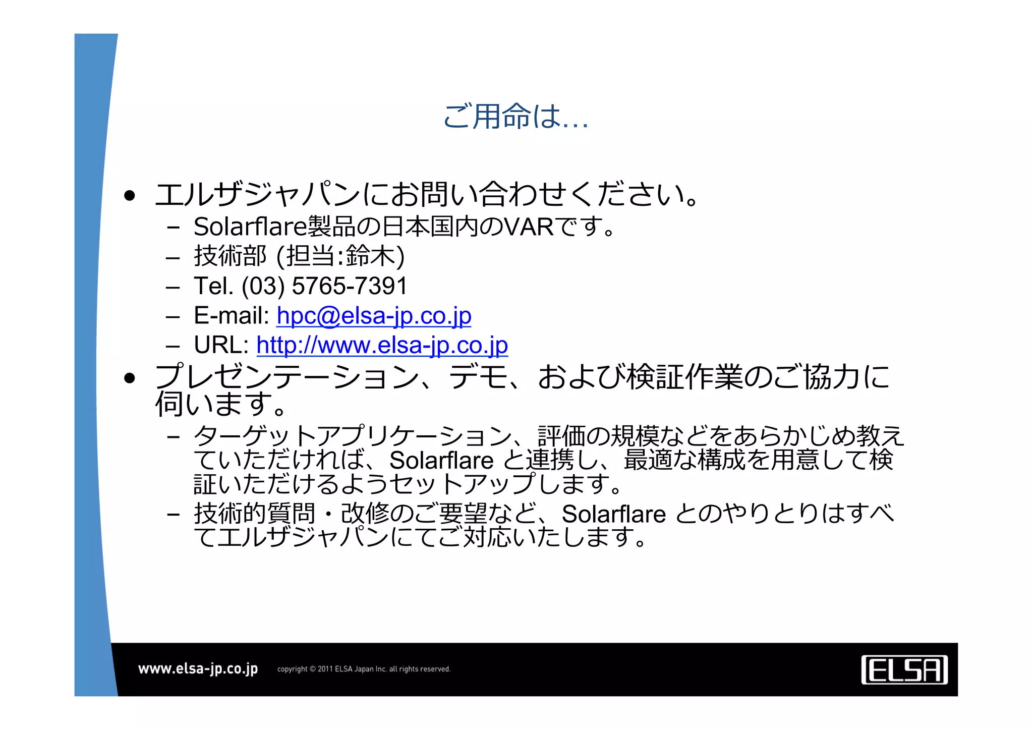 ご⽤用命は…
•  エルザジャパンにお問い合わせください。
–  Solarﬂare製品の⽇日本国内のVARです。
–  技術部  (担当:鈴鈴⽊木)  
–  Tel. (03) 5765-7391
–  E-mail: hpc@elsa-jp.co.jp
–  URL: http://www.elsa-jp.co.jp
•  プレゼンテーション、デモ、および検証作業のご協⼒力力に
伺います。
–  ターゲットアプリケーション、評価の規模などをあらかじめ教え
ていただければ、Solarflare と連携し、最適な構成を⽤用意して検
証いただけるようセットアップします。
–  技術的質問・改修のご要望など、Solarflare とのやりとりはすべ
てエルザジャパンにてご対応いたします。
 