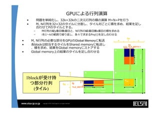 GPUによる⾏行行列列演算
•  問題を単純化し、32k×32kの⼆二次元⾏行行列列の積の演算  M×N=Pを⾏行行う
•  M,  N⾏行行列列を32×32のタイルに分割し、タイル対ごとに積を求め、結果を⾜足し
合わせてPのタイルとする。
–  M⾏行行列列の縦y番⽬目横i番⽬目と、N⾏行行列列の縦i番⽬目横x番⽬目の積を求める
–  iを1〜～kの範囲で繰り返し、各々で求まるPxy(i)を⾜足し合わせる
1blockが受け持
つ部分行列 
(タイル)
•  M,  N⾏行行列列の必要な部分をGPUのGlobal Memoryに転送
•  各blockは担当するタイルをShared  memoryに転送し
、積を求め、結果をGlobal  memoryにストアする
•  Global  memory上の結果のタイルを⾜足し合わせる
 