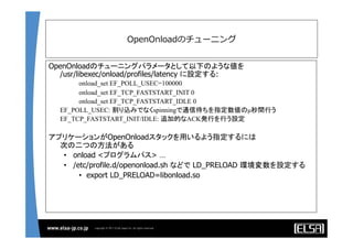OpenOnloadのチューニング
OpenOnloadのチューニングパラメータとして以下のような値を
/usr/libexec/onload/profiles/latency に設定する:
onload_set EF_POLL_USEC=100000
onload_set EF_TCP_FASTSTART_INIT 0
onload_set EF_TCP_FASTSTART_IDLE 0
	
EF_POLL_USEC: 割り込みでなくspinningで通信待ちを指定数値のµ秒間行う	
EF_TCP_FASTSTART_INIT/IDLE: 追加的なACK発行を行う設定	
アプリケーションがOpenOnloadスタックを用いるよう指定するには
次の二つの方法がある
•  onload <プログラムパス> …
•  /etc/profile.d/openonload.sh などで LD_PRELOAD 環境変数を設定する
•  export LD_PRELOAD=libonload.so
	
	
 