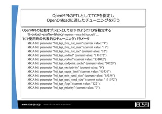 OpenMPIのPTLとしてTCPを指定し
OpenOnloadに適したチューニングを⾏行行う
OpenMPIの起動オプションとして以下のようにTCPを指定する	
	
% onload –profile=latency mpirun --mca btl tcp,self …
TCP使用時の代表的なチューニングパラメータ	
MCA btl: parameter "btl_tcp_free_list_num" (current value: "8")
MCA btl: parameter "btl_tcp_free_list_max" (current value: "-1")
MCA btl: parameter "btl_tcp_free_list_inc" (current value: "32")
MCA btl: parameter "btl_tcp_sndbuf" (current value: "131072")
MCA btl: parameter "btl_tcp_rcvbuf" (current value: "131072")
MCA btl: parameter "btl_tcp_endpoint_cache" (current value: "30720")
MCA btl: parameter "btl_tcp_exclusivity" (current value: "0")
MCA btl: parameter "btl_tcp_eager_limit" (current value: "65536")
MCA btl: parameter "btl_tcp_min_send_size" (current value: "65536")
MCA btl: parameter "btl_tcp_max_send_size" (current value: "131072")
MCA btl: parameter "btl_tcp_flags" (current value: "122“)
MCA btl: parameter "btl_tcp_priority" (current value: "0")
	
 