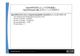 OpenMPIのPTLとしてTCPを指定し
OpenOnloadに適したチューニングを⾏行行う
OpenMPIのスタックとしてOpenOnloadを用いるときのチューニングパラメータ
[/etc/openmpi-x86_64/openmpi-mca-params.conf]	
btl_tcp_if_include = eth4,eth5	
btl_tcp_if_exclude = lo,eth0,eth1	
btl_tcp_bandwidth = 12500	
btl_tcp_latency = 1	
	
 
