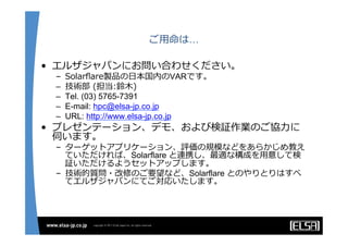 ご⽤用命は…
•  エルザジャパンにお問い合わせください。
–  Solarﬂare製品の⽇日本国内のVARです。
–  技術部  (担当:鈴鈴⽊木)  
–  Tel. (03) 5765-7391
–  E-mail: hpc@elsa-jp.co.jp
–  URL: http://www.elsa-jp.co.jp
•  プレゼンテーション、デモ、および検証作業のご協⼒力力に
伺います。
–  ターゲットアプリケーション、評価の規模などをあらかじめ教え
ていただければ、Solarflare と連携し、最適な構成を⽤用意して検
証いただけるようセットアップします。
–  技術的質問・改修のご要望など、Solarflare とのやりとりはすべ
てエルザジャパンにてご対応いたします。
 
