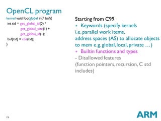 15
kernel void foo(global int* buf){
int tid = get_global_id(0) *
get_global_size(1) +
get_global_id(1);
buf[tid] = cos(tid);
}
OpenCL program
Starting from C99
+ Keywords (specify kernels
i.e.parallel work items,
address spaces (AS) to allocate objects
to mem e.g.global,local,private …)
+ Builtin functions and types
- Disallowed features
(function pointers,recursion, C std
includes)
 