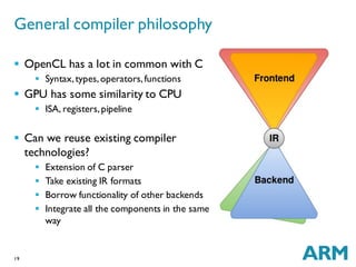 19
General compiler philosophy
 OpenCL has a lot in common with C
 Syntax,types,operators,functions
 GPU has some similarity to CPU
 ISA, registers,pipeline
 Can we reuse existing compiler
technologies?
 Extension of C parser
 Take existing IR formats
 Borrow functionality of other backends
 Integrate all the components in the same
way
 