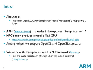 2
 About me:
 I work on OpenCL/GPU compilers in Media Processing Group (MPG),
ARM
 ARM (www.arm.com) is a leader in low-power microprocessor IP
 MPG’s main product is mobile Mali GPU
 http://www.arm.com/products/graphics-and-multimedia/mali-gpu
 Among others we support OpenCL and OpenGL standards
 We work with the open source LLVM framework (llvm.org)
 I am the code maintainer of OpenCL in the Clang frontend
(clang.llvm.org)
Intro
 
