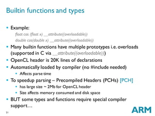 21
 Example:
float cos (float x) __attribute((overloadable))
double cos(double x) __attribute((overloadable))
 Many builtin functions have multiple prototypes i.e.overloads
(supported in C via __attribute((overloadable)))
 OpenCL header is 20K lines of declarations
 Automatically loaded by compiler (no #include needed)
 Affects parse time
 To speedup parsing – Precompiled Headers (PCHs) [PCH]
 has large size ~ 2Mb for OpenCL header
 Size affects memory consumed and disk space
 BUT some types and functions require special compiler
support…
Builtin functions and types
 