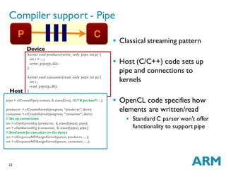 22
Compiler support - Pipe
 Classical streaming pattern
 Host (C/C++) code sets up
pipe and connections to
kernels
 OpenCL code specifies how
elements are written/read
 Standard C parser won’t offer
functionality to support pipe
kernel void producer(write_only pipe int p) {
int i = …;
write_pipe(p,&i);
}
kernel void consumer(read_only pipe int p) {
int i ;
read_pipe(p,&i);
}
Device
pipe = clCreatePipe(context, 0, sizeof(int), 10 /* # packets*/…);
producer = clCreateKernel(program, “producer”, &err);
consumer = clCreateKernel(program, “consumer”, &err);
// Set up connections
err = clSetKernelArg (producer, 0, sizeof(pipe), pipe);
err = clSetKernelArg (consumer, 0, sizeof(pipe), pipe);
// Send work for execution on the device
err = clEnqueueNDRangeKernel(queue, producer, …);
err = clEnqueueNDRangeKernel(queue, consumer, …);
Host
 