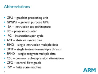 3
 GPU – graphics processing unit
 GPGPU – general purpose GPU
 ISA – instruction set architecture
 PC – program counter
 IPC – instructions per cycle
 AST – abstract syntax tree
 SIMD – single instruction multiple data
 SIMT – single instruction multiple threads
 SPMD – single program multiple data
 CSE – common sub-expression elimination
 CFG – control flow graph
 FSM – finite state machine
Abbreviations
 