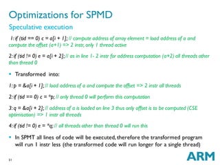 31
1: if (tid == 0) c = a[i + 1]; // compute address of array element = load address of a and
compute the offset (a+1) => 2 instr, only 1 thread active
2: if (tid != 0) e = a[i + 2];// as in line 1- 2 instr for address computation (a+2) all threads other
than thread 0
 Transformed into:
1: p = &a[i + 1]; // load address of a and compute the offset => 2 instr all threads
2: if (tid == 0) c = *p; // only thread 0 will perform this computation
3: q = &a[i + 2]; // address of a is loaded on line 3 thus only offset is to be computed (CSE
optimisation) => 1 instr all threads
4: if (tid != 0) e = *q; // all threads other than thread 0 will run this
 In SPMT all lines of code will be executed, therefore the transformed program
will run 1 instr less (the transformed code will run longer for a single thread)
Optimizations for SPMD
Speculative execution
 