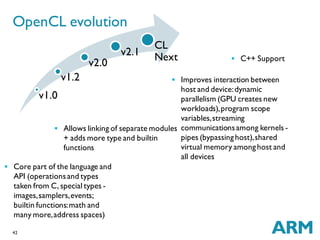 42
v1.0
v1.2
v2.0
v2.1
CL
Next
OpenCL evolution
 Core part of the language and
API (operationsand types
taken from C, special types -
images,samplers,events;
builtin functions:math and
many more,address spaces)
 Allows linking of separate modules
+ adds more type and builtin
functions
 Improves interaction between
host and device:dynamic
parallelism (GPU creates new
workloads),program scope
variables,streaming
communicationsamong kernels -
pipes (bypassinghost),shared
virtual memory amonghost and
all devices
 C++ Support
 