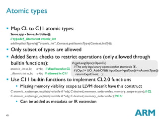 45
 Map CL to C11 atomic types:
Sema.cpp - Sema::Initialize():
// typedef _Atomic int atomic_int
addImplicitTypedef("atomic_int",Context.getAtomicType(Context.IntTy));
 Only subset of types are allowed
 Added Sema checks to restrict operations (only allowed through
builtin functions):
atomic_int a,b; a+b; // disallowed in CL
_Atomic int a,b; a+b; // allowed in C11
 Use C11 builtin functions to implement CL2.0 functions
 Missing memory visibility scope as LLVM doesn’t have this construct
C atomic_exchange_explicit(volatile A *obj,C desired,memory_orderorder,memory_scope scope);// CL
C atomic_exchange_explicit(volatile A *obj,C desired,memory_orderorder);// C11
 Can be added as metadata or IR extension
Atomic types
if (getLangOpts().OpenCL)
//The only legal unary operation for atomics is '&'.
if (Opc != UO_AddrOf&& InputExpr->getType()->isAtomicType())
return ExprError(…);
 
