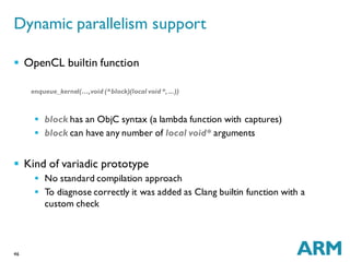46
 OpenCL builtin function
enqueue_kernel(…,void (^block)(local void *,...))
 block has an ObjC syntax (a lambda function with captures)
 block can have any number of local void* arguments
 Kind of variadic prototype
 No standard compilation approach
 To diagnose correctly it was added as Clang builtin function with a
custom check
Dynamic parallelism support
 
