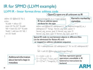 48
%opencl.image2d_ro_t = type opaque
define void @foo(i32 addrspace(1)* %i, %opencl.image2d_ro_t
addrspace(1)* %img) !kernel_arg_addr_space !1
!kernel_arg_access_qual !2 !kernel_arg_type !3
!kernel_arg_base_type !3 !kernel_arg_type_qual !4 {
…
%2 = addrspacecast i32 addrspace(1)* %1 to i32 addrspace(4)*
…
%0 = call i32 @llvm.gpu.read.image(%img)}
!1 = !{i32 1, i32 1}
!2 = !{!"none", !"read_only"}
!3 = !{!"int*", !"image2d_t"}
IR for SPMD (LLVM example)
LLVM IR - linear format three address code
define i32 @foo(i32 %i) {
entry:
%i.addr = alloca i32
store i32 %i, i32* %i.addr
%0 = load i32, i32* %i.addr
%add = add nsw i32 %0, 1
ret i32 %add
}
OpenCL types are all unknown to IR
Kernel is marked by
metadataIR has an address space
attribute for the type
Special IR node to cast between objects in different ASes
can be eliminated for flattenAS arch
or mapped to address calculation sequence
Additional information
about kernel is kept in
metadata
Intrinsic represent special
operations unavailable in IR
lowered to instructions by
backend
 