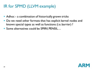 49
 Adhoc - a combination of historically grown tricks
 Do we need other formats that has explicit kernel nodes and
known special types as well as functions (i.e.barrier) ?
 Some alternatives could be SPIRV, PENSIL…
IR for SPMD (LLVM example)
 