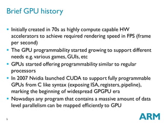 5
 Initially created in 70s as highly compute capable HW
accelerators to achieve required rendering speed in FPS (frame
per second)
 The GPU programmability started growing to support different
needs e.g.various games,GUIs, etc
 GPUs started offering programmability similar to regular
processors
 In 2007 Nvidia launched CUDA to support fully programmable
GPUs from C like syntax (exposing ISA,registers,pipeline),
marking the beginning of widespread GPGPU era
 Nowadays any program that contains a massive amount of data
level parallelism can be mapped efficiently to GPU
Brief GPU history
 