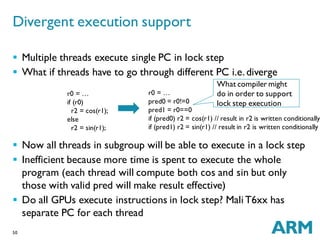 50
 Multiple threads execute single PC in lock step
 What if threads have to go through different PC i.e.diverge
 Now all threads in subgroup will be able to execute in a lock step
 Inefficient because more time is spent to execute the whole
program (each thread will compute both cos and sin but only
those with valid pred will make result effective)
 Do all GPUs execute instructions in lock step? MaliT6xx has
separate PC for each thread
Divergent execution support
r0 = …
if (r0)
r2 = cos(r1);
else
r2 = sin(r1);
r0 = …
pred0 = r0!=0
pred1 = r0==0
if (pred0) r2 = cos(r1) // result in r2 is written conditionally
if (pred1) r2 = sin(r1) // result in r2 is written conditionally
What compiler might
do in order to support
lock step execution
 