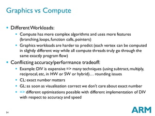 54
 DifferentWorkloads:
 Compute has more complex algorithms and uses more features
(branching,loops,function calls, pointers)
 Graphics workloads are harder to predict (each vertex can be computed
in slightly different way while all compute threads truly go through the
same exactly program flow)
 Conflicting accuracy/performance tradeoff:
 Example:DIV is expensive => many techniques (using subtract,multiply,
reciprocal,etc, in HW or SW or hybrid)… rounding issues
 CL: exact number matters
 GL:as soon as visualisation correct we don’t care about exact number
 => different optimisations possible with different implementation of DIV
with respect to accuracy and speed
Graphics vs Compute
 