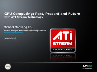 GPU Computing: Past, Present and Future
with ATI Stream Technology



Michael Monkang Chu
Product Manager, ATI Stream Computing Software
michael.chu@amd.com


March 9, 2010
 