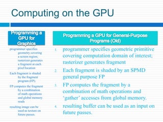 Computing on the GPUProgramming a GPU for GraphicsProgramming a GPU for General-Purpose Programs (Old)programmer specifies geometric primitive covering computation domain of interest; rasterizer generates fragmentEach fragment is shaded by an SPMD general purpose FPFP computes the fragment by a combination of math operations and ‘gather’ accesses from global memory. resulting buffer can be used as an input on future passes. programmer specifies geometry covering a screen region; rasterizer generates a fragment at each pixel locationEach fragment is shaded by the fragment program (FP).FP computes the fragment by a combination of math operations and global memory readsresulting image can be used as texture on future passes.