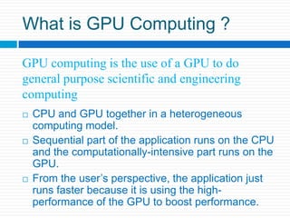 What is GPU Computing ?GPU computing is the use of a GPU to do general purpose scientific and engineering computingCPU and GPU together in a heterogeneous computing model.Sequential part of the application runs on the CPU and the computationally-intensive part runs on the GPU. From the user’s perspective, the application just runs faster because it is using the high-performance of the GPU to boost performance. 