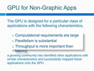 GPU for Non-Graphic AppsThe GPU is designed for a particular class of applications with the following characteristics,Computational requirements are largeParallelism is substantialThroughput is more important than latencya growing community has identified other applications with similar characteristics and successfully mapped these applications onto the GPU