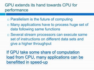 GPU extends its hand towards CPU for performanceParallelism is the future of computingMany applications have to process huge set of data following same functionsSeveral stream processors can execute same  set of instructions on different data sets and give a higher throughput  If GPU take some share of computation load from CPU, many applications can be benefitted in speed-up