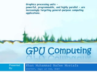Graphics processing units - powerful, programmable, and highly parallel - are increasingly targeting general-purpose computing applications. GPU Computing Presented By: Khan Muhammad Nafee Mostafa 0507007, Dept of CSE, KUET 