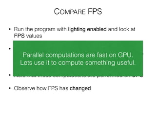 • Run the program with lighting enabled and look at
FPS values
!
• In cube.cpp idle() function uncomment dummy
code which simulates approximately same amount of
computations as Phong lighting model requires.
!
• Note that these computations are performed on CPU
!
• Observe how FPS has changed
Parallel computations are fast on GPU.
Lets use it to compute something useful.
COMPARE FPS
 