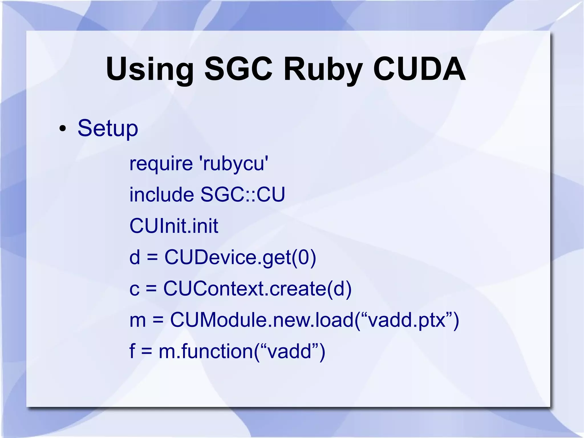 Using SGC Ruby CUDA
●   Setup
        require 'rubycu'
        include SGC::CU
        CUInit.init
        d = CUDevice.get(0)
        c = CUContext.create(d)
        m = CUModule.new.load(“vadd.ptx”)
        f = m.function(“vadd”)
 