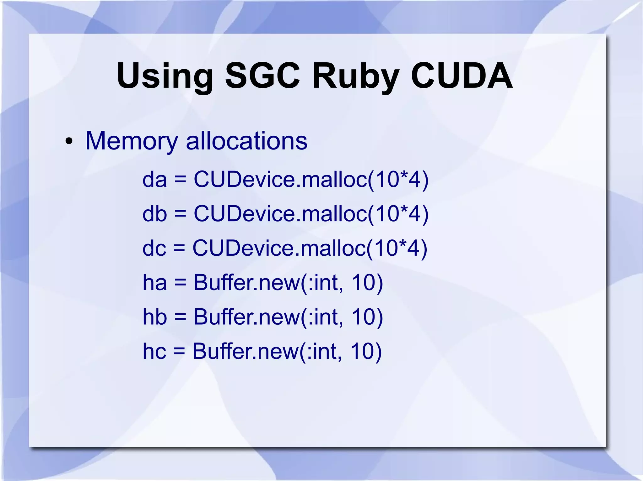 Using SGC Ruby CUDA
●   Memory allocations
        da = CUDevice.malloc(10*4)
        db = CUDevice.malloc(10*4)
        dc = CUDevice.malloc(10*4)
        ha = Buffer.new(:int, 10)
        hb = Buffer.new(:int, 10)
        hc = Buffer.new(:int, 10)
 