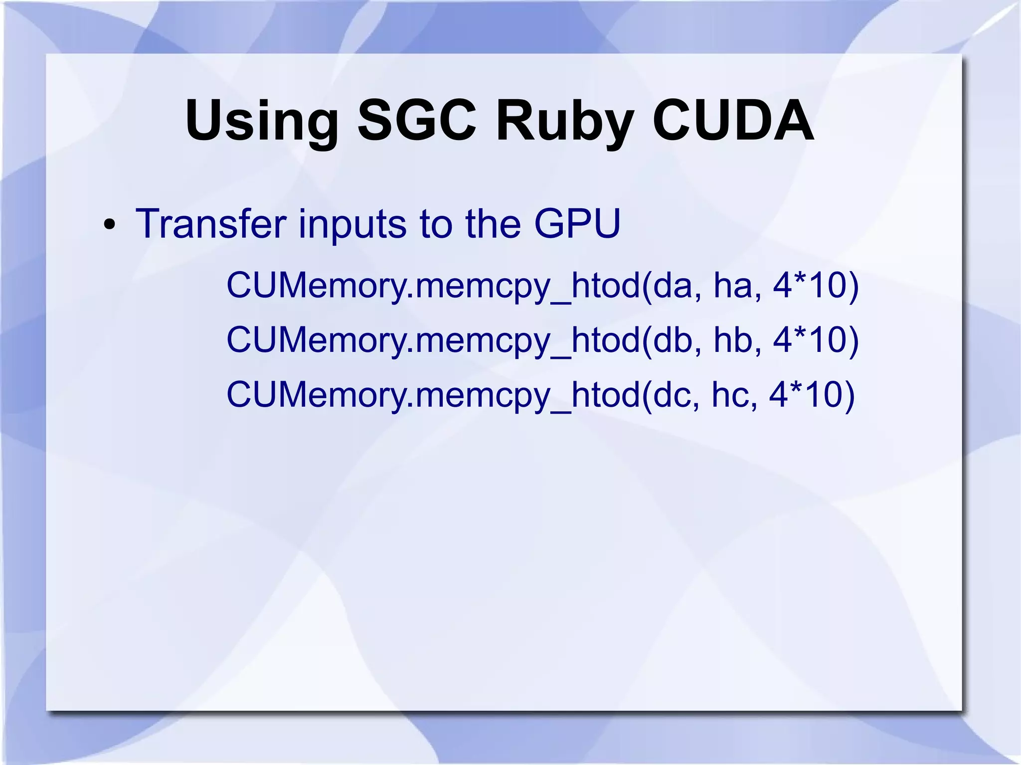 Using SGC Ruby CUDA
●   Transfer inputs to the GPU
        CUMemory.memcpy_htod(da, ha, 4*10)
        CUMemory.memcpy_htod(db, hb, 4*10)
        CUMemory.memcpy_htod(dc, hc, 4*10)
 