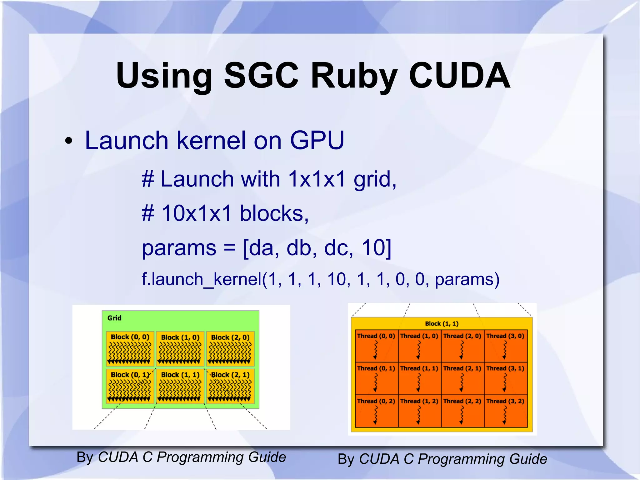 Using SGC Ruby CUDA
●    Launch kernel on GPU
            # Launch with 1x1x1 grid,
            # 10x1x1 blocks,
            params = [da, db, dc, 10]
            f.launch_kernel(1, 1, 1, 10, 1, 1, 0, 0, params)




    By CUDA C Programming Guide       By CUDA C Programming Guide
 