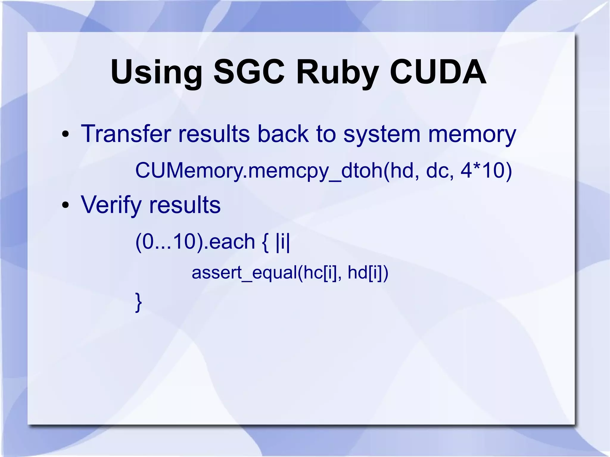 Using SGC Ruby CUDA
●   Transfer results back to system memory
         CUMemory.memcpy_dtoh(hd, dc, 4*10)
●   Verify results
         (0...10).each { |i|
               assert_equal(hc[i], hd[i])
         }
 