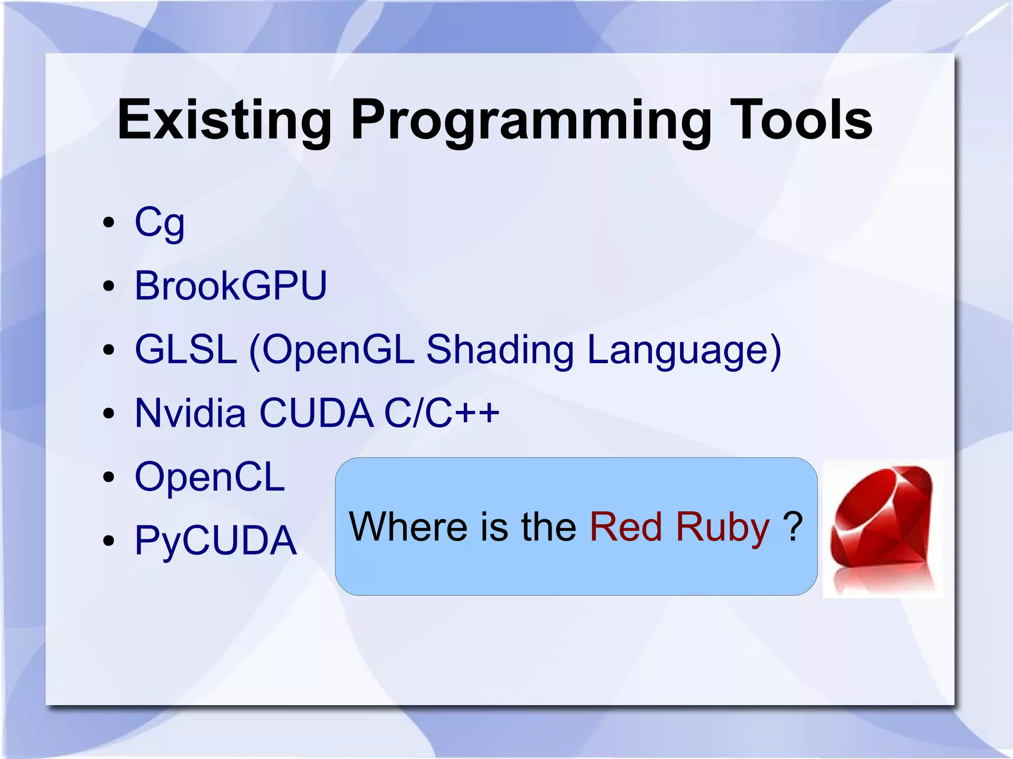 Existing Programming Tools
●   Cg
●   BrookGPU
●   GLSL (OpenGL Shading Language)
●   Nvidia CUDA C/C++
●   OpenCL
●   PyCUDA     Where is the Red Ruby ?
 
