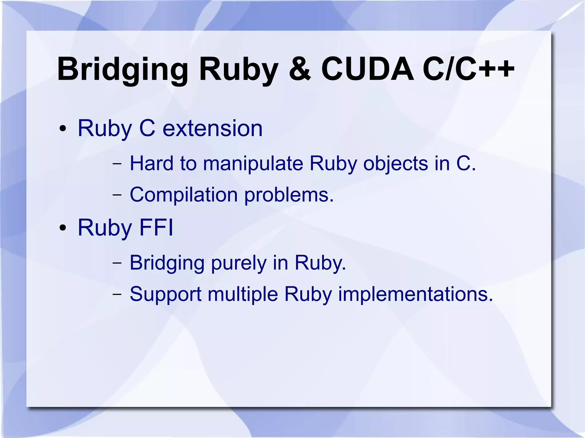 Bridging Ruby & CUDA C/C++
●   Ruby C extension
       –   Hard to manipulate Ruby objects in C.
       –   Compilation problems.
●   Ruby FFI
       –   Bridging purely in Ruby.
       –   Support multiple Ruby implementations.
 