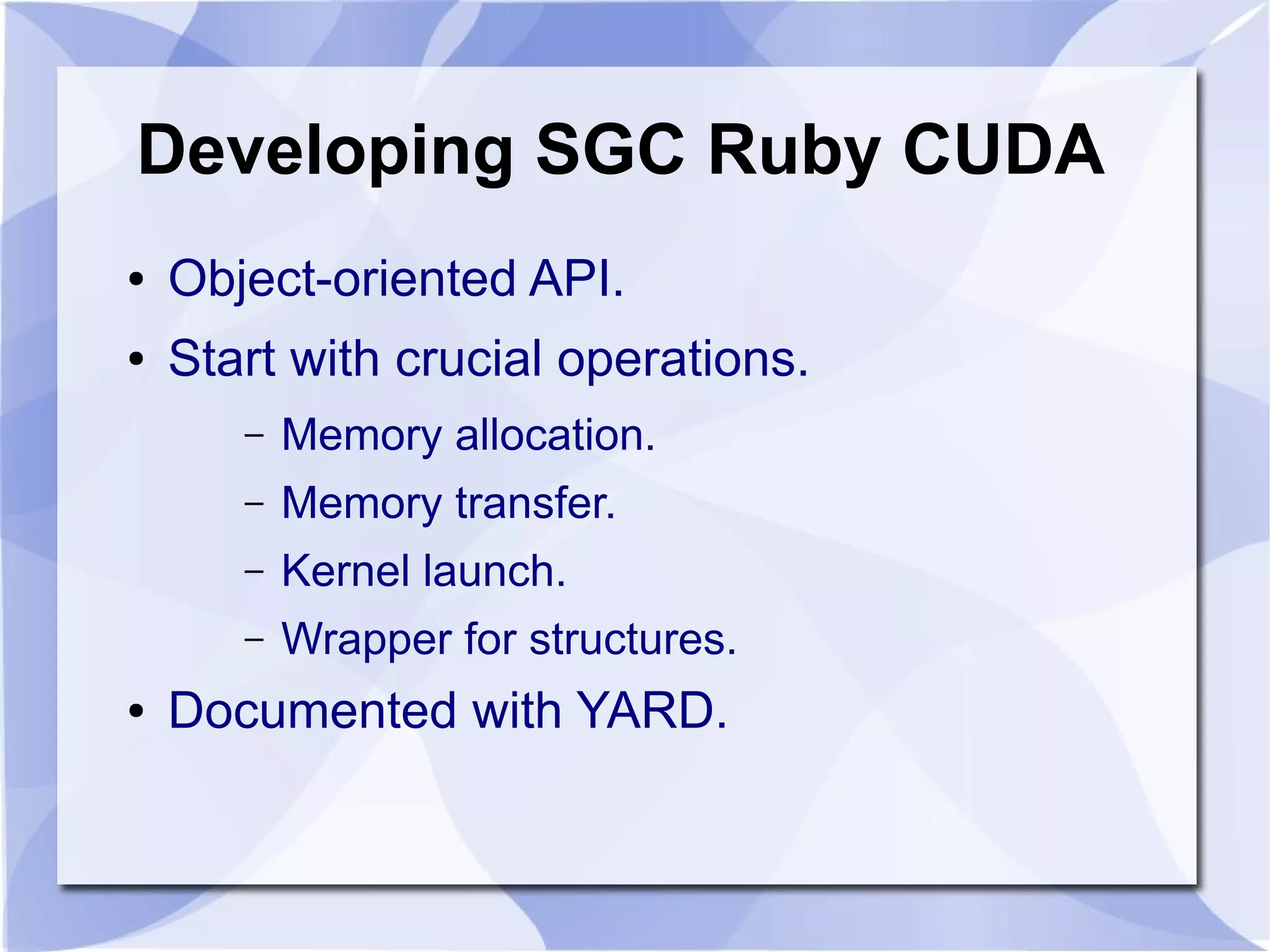 Developing SGC Ruby CUDA
●   Object-oriented API.
●   Start with crucial operations.
       –   Memory allocation.
       –   Memory transfer.
       –   Kernel launch.
       –   Wrapper for structures.
●   Documented with YARD.
 