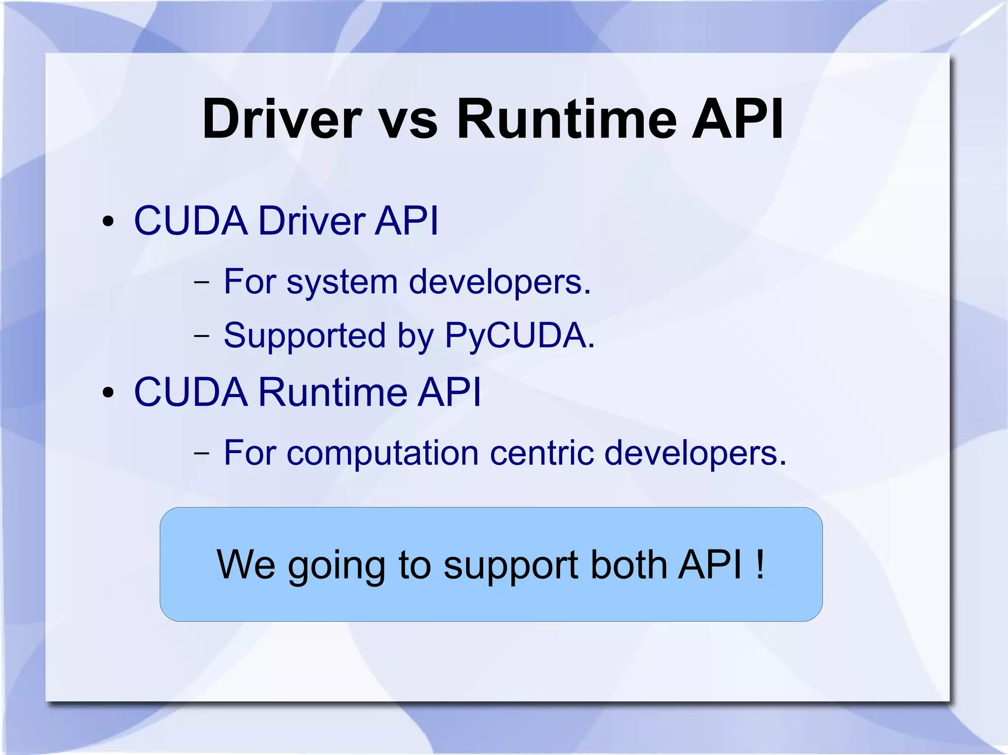Driver vs Runtime API
●   CUDA Driver API
      –   For system developers.
      –   Supported by PyCUDA.
●   CUDA Runtime API
      –   For computation centric developers.


          We going to support both API !
 