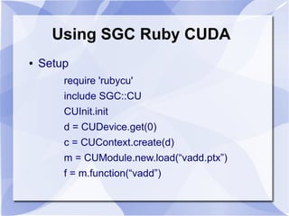 Using SGC Ruby CUDA
●   Setup
        require 'rubycu'
        include SGC::CU
        CUInit.init
        d = CUDevice.get(0)
        c = CUContext.create(d)
        m = CUModule.new.load(“vadd.ptx”)
        f = m.function(“vadd”)
 
