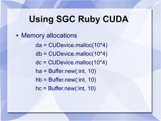 Using SGC Ruby CUDA
●   Memory allocations
        da = CUDevice.malloc(10*4)
        db = CUDevice.malloc(10*4)
        dc = CUDevice.malloc(10*4)
        ha = Buffer.new(:int, 10)
        hb = Buffer.new(:int, 10)
        hc = Buffer.new(:int, 10)
 
