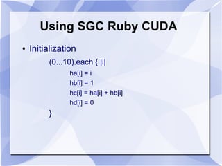 Using SGC Ruby CUDA
●   Initialization
         (0...10).each { |i|
                ha[i] = i
                hb[i] = 1
                hc[i] = ha[i] + hb[i]
                hd[i] = 0
         }
 