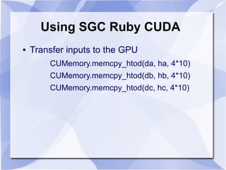 Using SGC Ruby CUDA
●   Transfer inputs to the GPU
        CUMemory.memcpy_htod(da, ha, 4*10)
        CUMemory.memcpy_htod(db, hb, 4*10)
        CUMemory.memcpy_htod(dc, hc, 4*10)
 