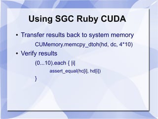 Using SGC Ruby CUDA
●   Transfer results back to system memory
         CUMemory.memcpy_dtoh(hd, dc, 4*10)
●   Verify results
         (0...10).each { |i|
               assert_equal(hc[i], hd[i])
         }
 
