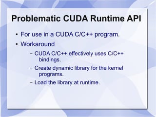 Problematic CUDA Runtime API
●   For use in a CUDA C/C++ program.
●   Workaround
       –   CUDA C/C++ effectively uses C/C++
            bindings.
       –   Create dynamic library for the kernel
            programs.
       –   Load the library at runtime.
 