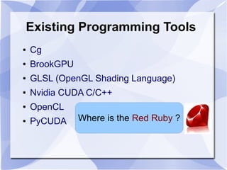 Existing Programming Tools
●   Cg
●   BrookGPU
●   GLSL (OpenGL Shading Language)
●   Nvidia CUDA C/C++
●   OpenCL
●   PyCUDA     Where is the Red Ruby ?
 
