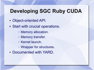Developing SGC Ruby CUDA
●   Object-oriented API.
●   Start with crucial operations.
       –   Memory allocation.
       –   Memory transfer.
       –   Kernel launch.
       –   Wrapper for structures.
●   Documented with YARD.
 