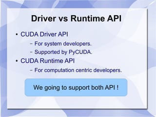 Driver vs Runtime API
●   CUDA Driver API
      –   For system developers.
      –   Supported by PyCUDA.
●   CUDA Runtime API
      –   For computation centric developers.


          We going to support both API !
 