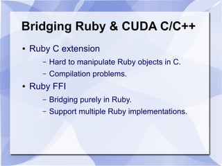Bridging Ruby & CUDA C/C++
●   Ruby C extension
       –   Hard to manipulate Ruby objects in C.
       –   Compilation problems.
●   Ruby FFI
       –   Bridging purely in Ruby.
       –   Support multiple Ruby implementations.
 