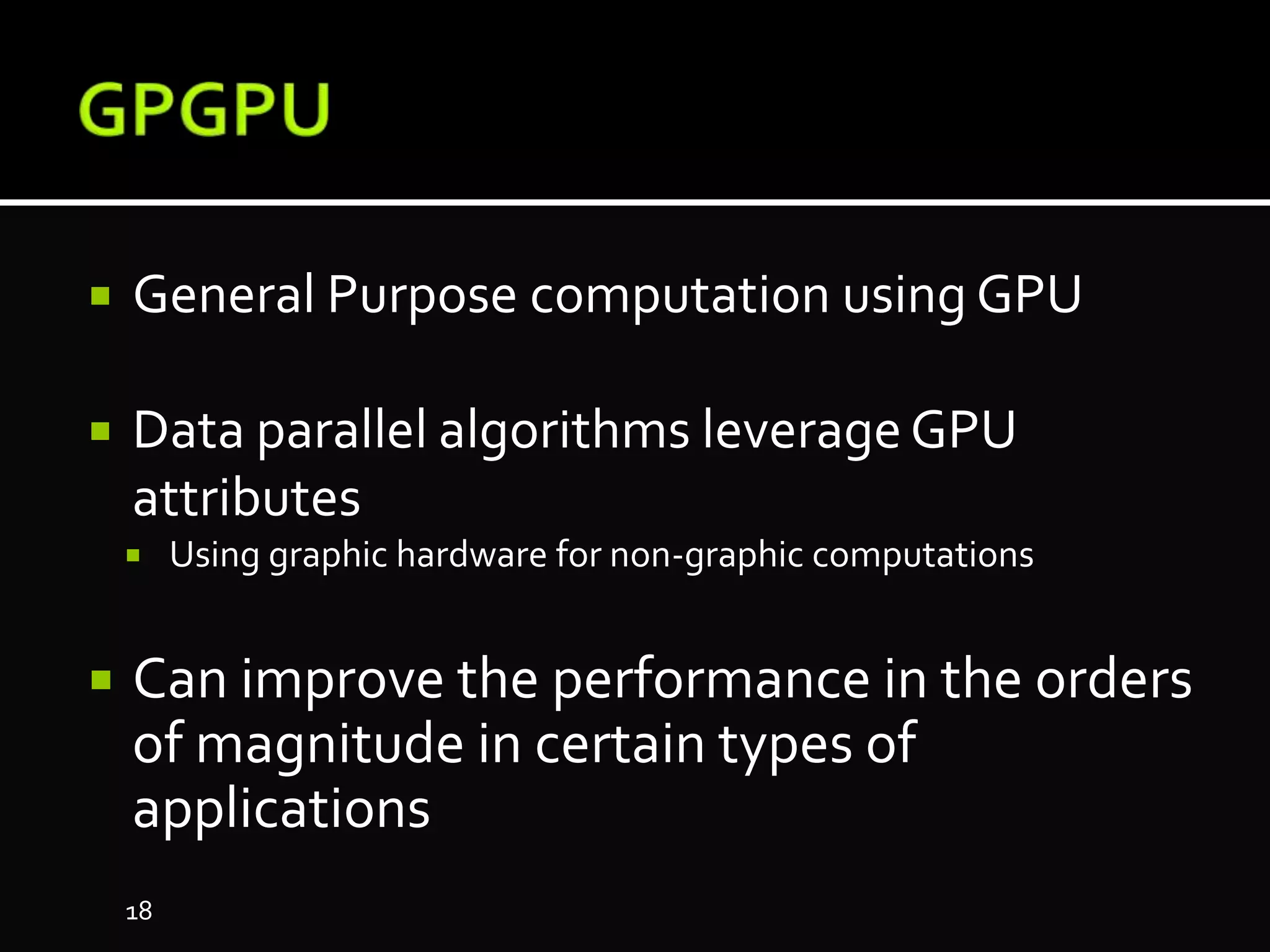  General Purpose computation using GPU
 Data parallel algorithms leverageGPU
attributes
 Using graphic hardware for non-graphic computations
 Can improve the performance in the orders
of magnitude in certain types of
applications
18
 