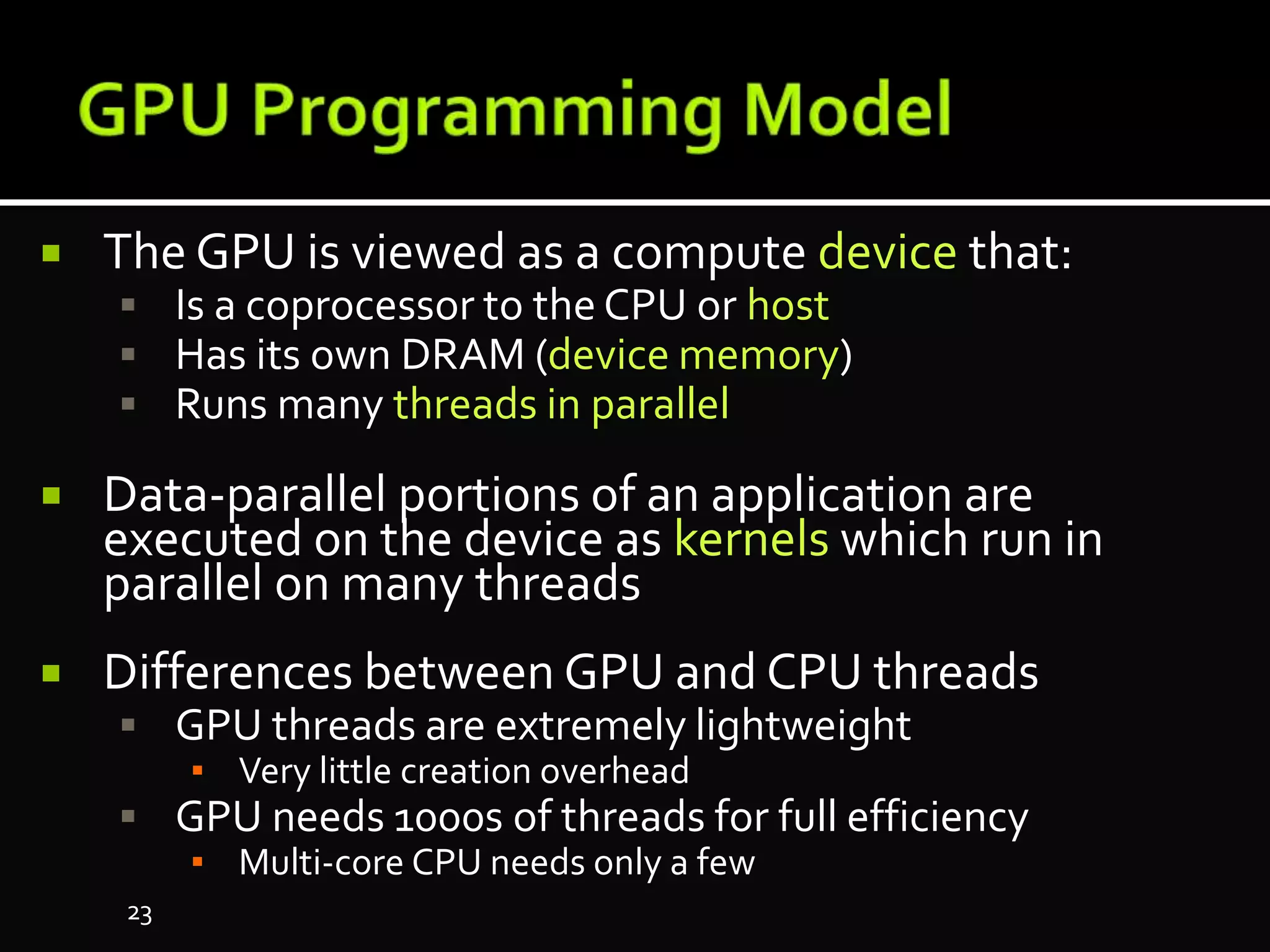  The GPU is viewed as a compute device that:
 Is a coprocessor to the CPU or host
 Has its own DRAM (device memory)
 Runs many threads in parallel
 Data-parallel portions of an application are
executed on the device as kernels which run in
parallel on many threads
 Differences between GPU and CPU threads
 GPU threads are extremely lightweight
▪ Very little creation overhead
 GPU needs 1000s of threads for full efficiency
▪ Multi-core CPU needs only a few
23
 